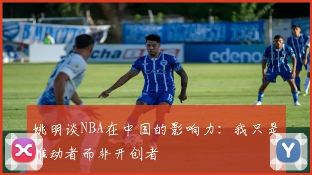 姚明谈NBA在中国的影响力：我只是推动者而非开创者