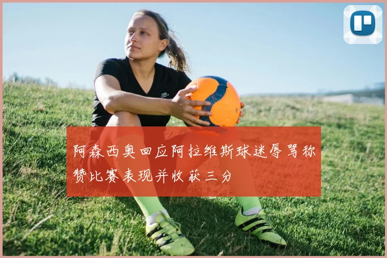 阿森西奥回应阿拉维斯球迷辱骂称赞比赛表现并收获三分