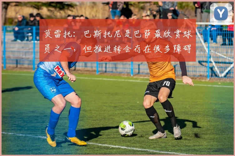 莫雷托：巴斯托尼是巴萨最欣赏球员之一，但推进转会存在很多障碍