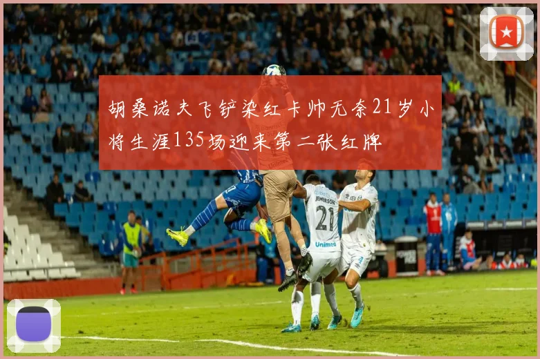 胡桑诺夫飞铲染红卡帅无奈21岁小将生涯135场迎来第二张红牌
