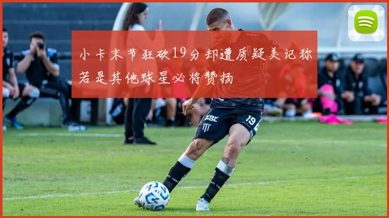 小卡末节狂砍19分却遭质疑美记称若是其他球星必将赞扬