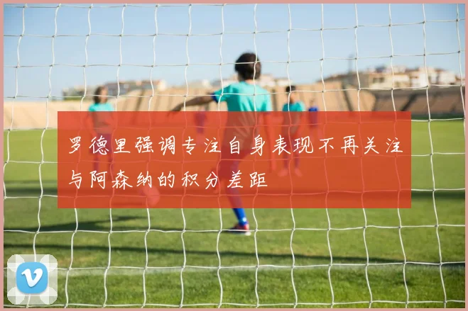罗德里强调专注自身表现不再关注与阿森纳的积分差距