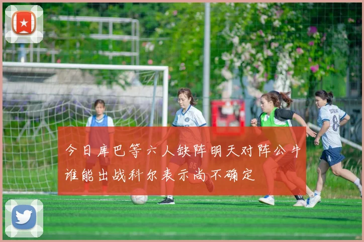 今日库巴等六人缺阵明天对阵公牛谁能出战科尔表示尚不确定