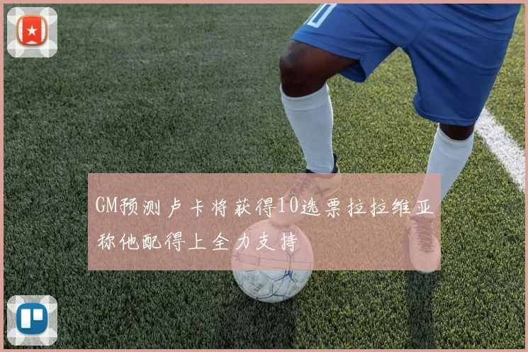 GM预测卢卡将获得10选票拉拉维亚称他配得上全力支持