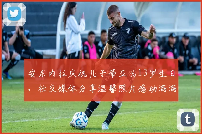 安东内拉庆祝儿子蒂亚戈13岁生日，社交媒体分享温馨照片感动满满