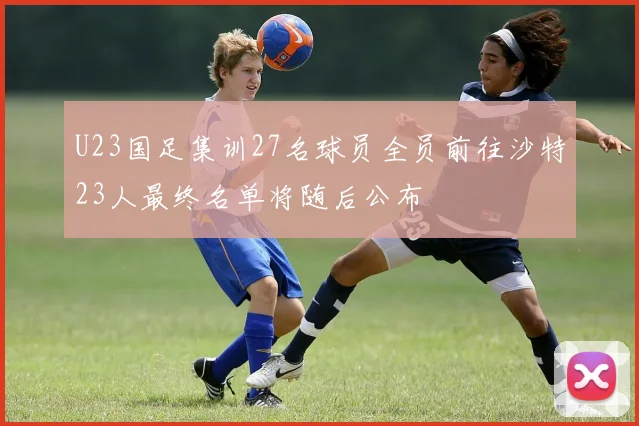 U23国足集训27名球员全员前往沙特23人最终名单将随后公布