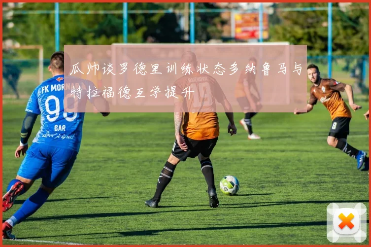 瓜帅谈罗德里训练状态多纳鲁马与特拉福德互学提升