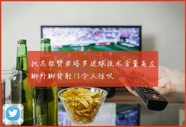 托尼称赞劳塔罗进球技术含量高左脚外脚背射门令人惊叹