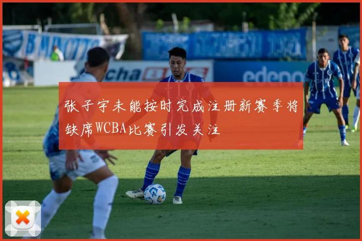 张子宇未能按时完成注册新赛季将缺席WCBA比赛引发关注