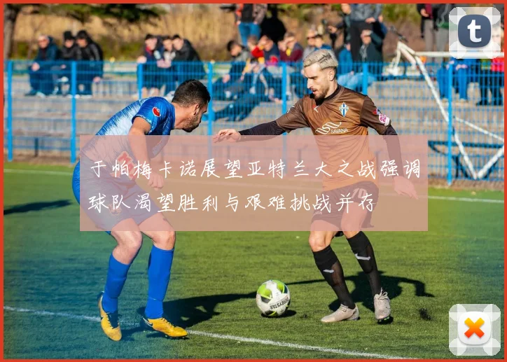 于帕梅卡诺展望亚特兰大之战强调球队渴望胜利与艰难挑战并存