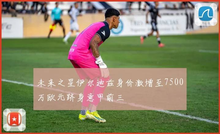 未来之星伊尔迪兹身价激增至7500万欧元跻身意甲前三