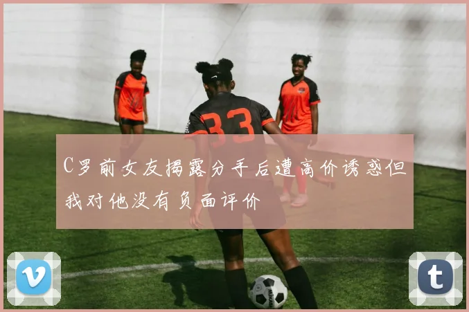 C罗前女友揭露分手后遭高价诱惑但我对他没有负面评价