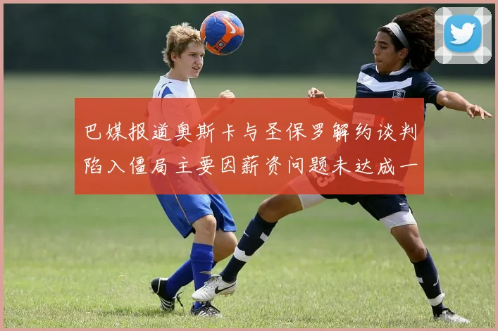 巴媒报道奥斯卡与圣保罗解约谈判陷入僵局主要因薪资问题未达成一致