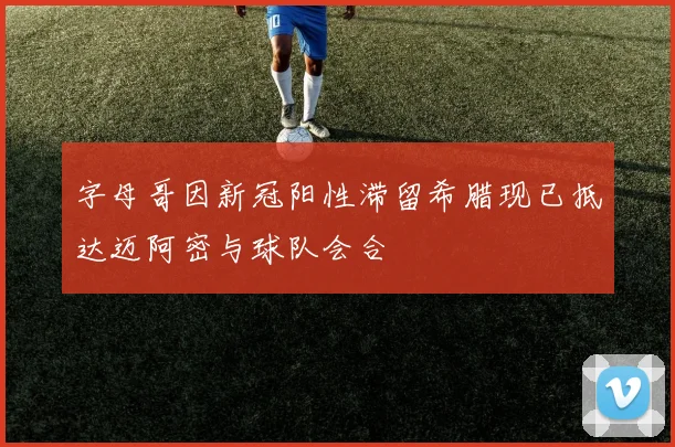 字母哥因新冠阳性滞留希腊现已抵达迈阿密与球队会合