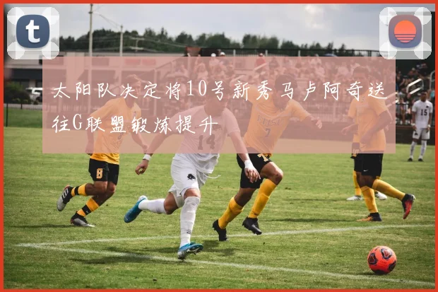 太阳队决定将10号新秀马卢阿奇送往G联盟锻炼提升
