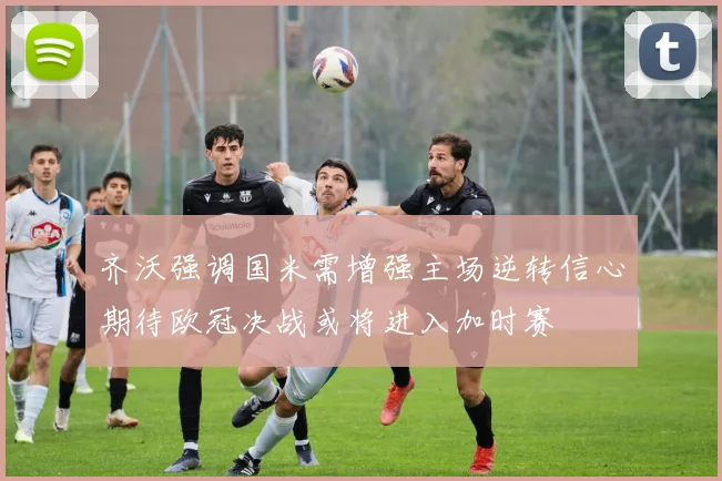 齐沃强调国米需增强主场逆转信心期待欧冠决战或将进入加时赛
