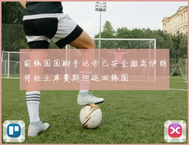 前韩国国脚李记帝已安全撤离伊朗将经土库曼斯坦返回韩国