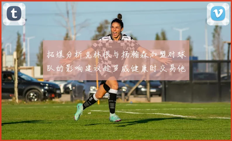 拓媒分析克林根与杨瀚森加盟对球队的影响建议趁罗威健康时交易他