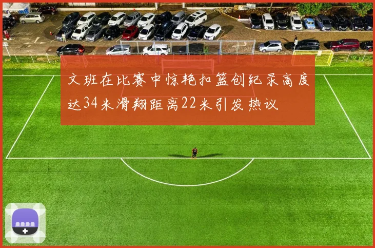 文班在比赛中惊艳扣篮创纪录高度达34米滑翔距离22米引发热议