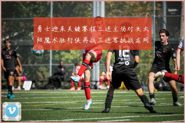 勇士迎来关键赛程三连主场对决太阳魔术独行侠再战三连客挑战龙网蜂