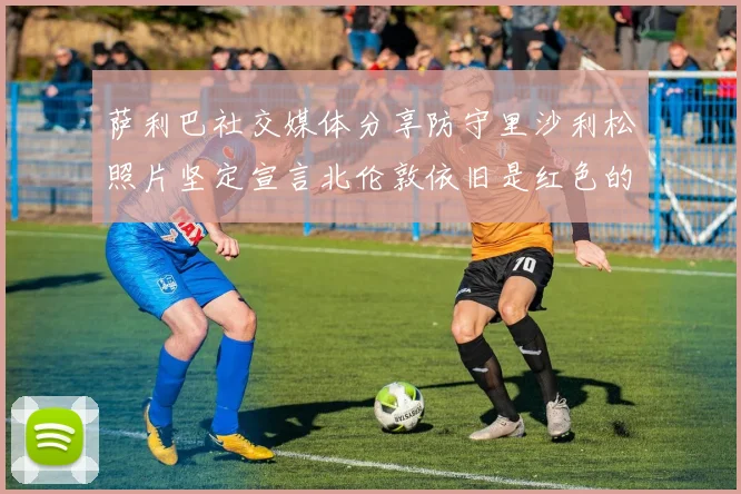 萨利巴社交媒体分享防守里沙利松照片坚定宣言北伦敦依旧是红色的
