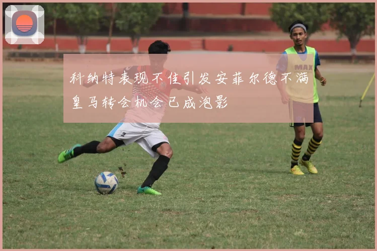 科纳特表现不佳引发安菲尔德不满皇马转会机会已成泡影