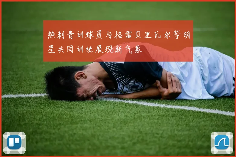热刺青训球员与格雷贝里瓦尔等明星共同训练展现新气象