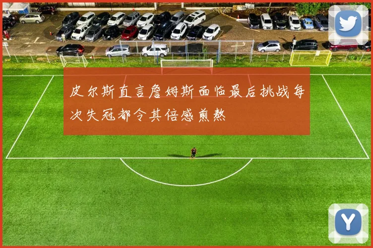 皮尔斯直言詹姆斯面临最后挑战每次失冠都令其倍感煎熬