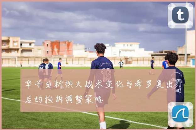华子分析热火战术变化与希罗复出后的挡拆调整策略