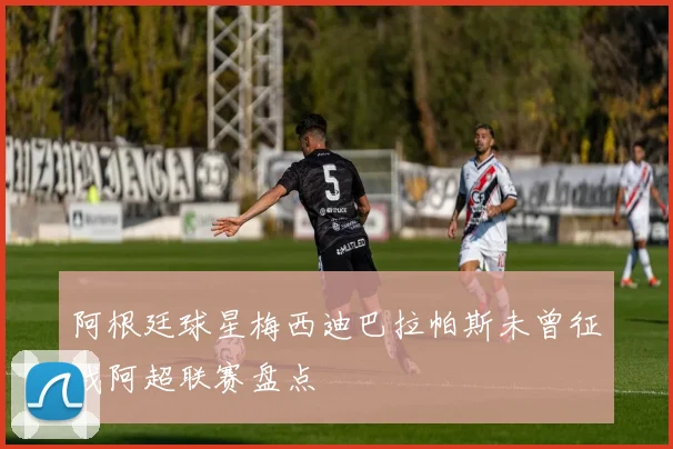 阿根廷球星梅西迪巴拉帕斯未曾征战阿超联赛盘点
