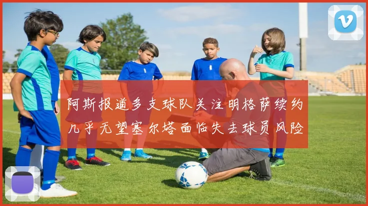 阿斯报道多支球队关注明格萨续约几乎无望塞尔塔面临失去球员风险