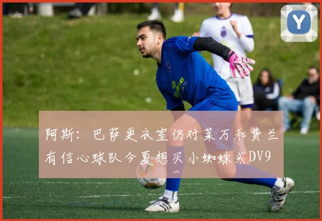 阿斯：巴萨更衣室仍对莱万和费兰有信心球队今夏想买小蜘蛛或DV9