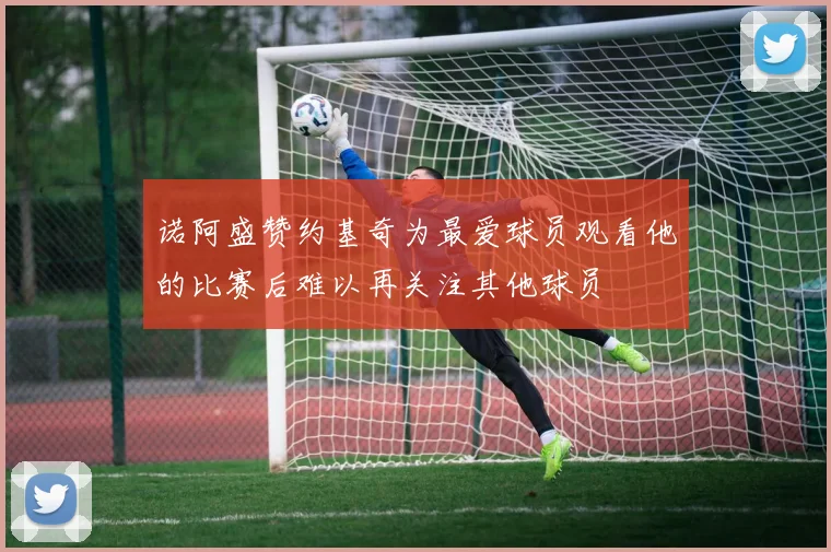 诺阿盛赞约基奇为最爱球员观看他的比赛后难以再关注其他球员