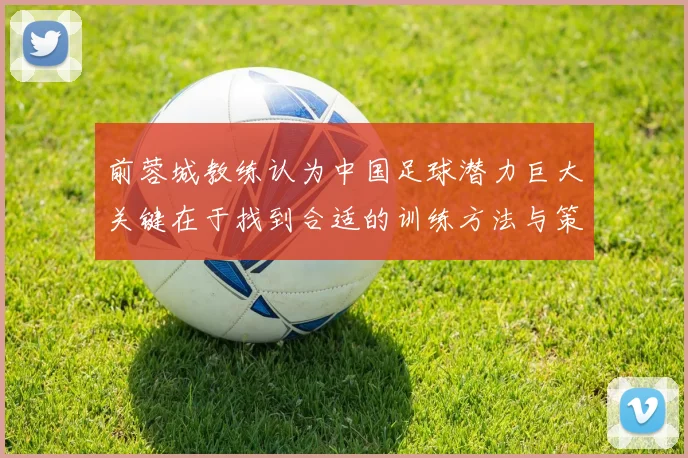 前蓉城教练认为中国足球潜力巨大关键在于找到合适的训练方法与策略