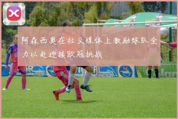 阿森西奥在社交媒体上激励球队全力以赴迎接欧冠挑战