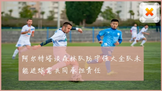 阿尔特塔谈森林队防守强大全队未能进球需共同承担责任